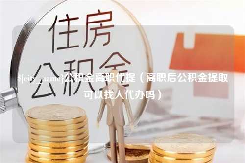 神木公积金离职代提（离职后公积金提取可以找人代办吗）