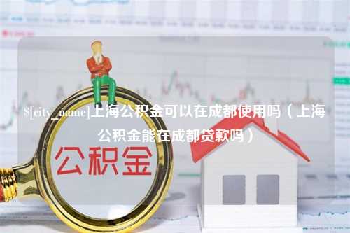 神木上海公积金可以在成都使用吗（上海公积金能在成都贷款吗）